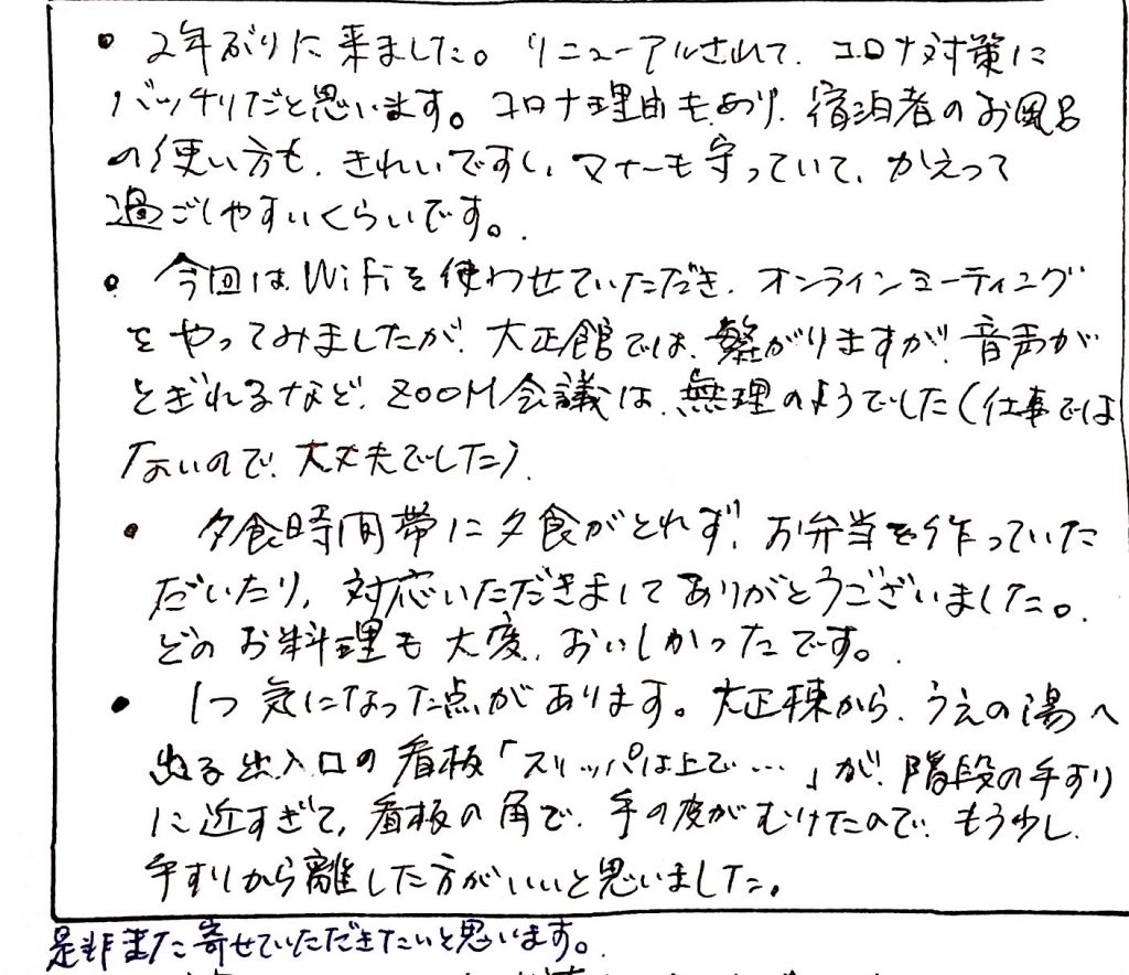 杤尾又温泉　自在館に泊まったお客様の声　２年ぶりにきました。リニューアルされて、コロナ対策にばっちりだと思います。コロナ理由もあり、宿泊所のお風呂の使い方もきれいですし、マナーも守っていて、かえって過ごしやすいくらいです。今回はＷｉ-Ｆｉを使わせていただき、混んラインミーティングをやってみましたが、大正棟では繋がりますが、音声が途切れるなど、ズーム会議は無理のようでした。（仕事ではないので大丈夫でした）夕食時間帯に夕食がとれず、おベントを作っていただいたり、対応いただきまして、ありがとうございました。どのお料理も大変美味しかったです。１つ気になった点があります。大正棟から上の湯へ出る出入り口の看板「スリッパは上で」が、階段の手するに近すぎて、看板の角で手の皮がむけたので、もう少し、手するから話した方がいいと思いました。　photo by 栃尾又温泉ラジウム自在館