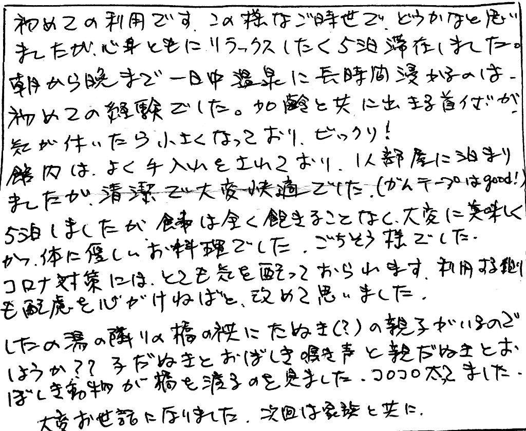 杤尾又温泉　自在館に泊まったお客様の声　初めての利用です。この様なご時世で、どうかなと思いましたが心身ともにリラックスしたく５泊滞在しました。朝から晩まで一日中温泉に長時間浸かるのは、初めての体験でした。加齢と共に出きる首イボが気が付いたら小さくなっておりビックリ！　館内は、よく手入れをされており、１人部屋に泊まりましたが清潔で大変快適でした。（ガムテープはgood!）５泊しましたが食事は全く飽きることなく大変に美味しくかつ、体に優しいお料理でした。ごちそう様でした。　コロナ対策にはとても気を配っておられます。利用する側も配慮を心がけねばと、改めて思いました。　したの湯の隣の端の傍にたぬき（？）の親子がいるのでしょうか？子だぬきとおぼしき鳴き声と親だぬきとおぼしき動物が橋を渡るのを見ました。コロコロ太ってました。大変お世話になりました。次回は家族と共に。　photo by 栃尾又温泉ラジウム自在館