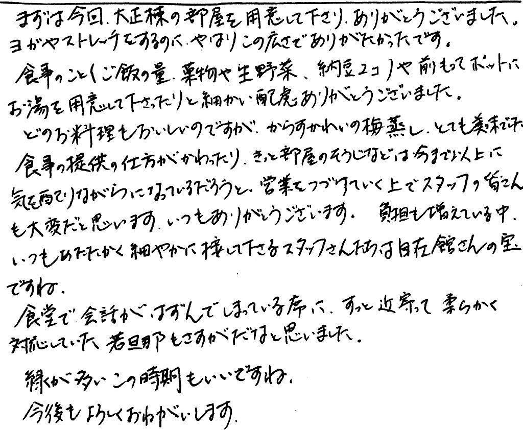 杤尾又温泉　自在館に泊まったお客様の声　まずは今回、大正棟の部屋を用意してくださり、ありがとうございました。ヨガやストレッチをするのに、やはりこの広さでありがたかったです。食事のこと（ご飯の量、果物や生野菜、納豆２コ）や前もってポットにお湯を用意してくださったりと細かい配慮ありがとうございました。どのお料理もおいしいのですが、からすかれいの梅無蒸し、とても美味でした。食事の提供の仕方がかわったり、きっと部屋のそうじなどは今まで以上に気配りしながらになっているだろうと営業をつづけていく上でスタッフの皆さんも大変だと思います。いつもありがとうございます。負担も増えている中、いつもあたたかく細やかに接してくださるスタッフさんたちは自在館さんの宝ですね。　食堂で会話がはずんでしまっている席に、すっと近寄って柔らかく対応していた若旦那もさすがだなと思いました。　緑が多いこの時期もいいですね。　今後もよろしくおねがいします。　photo by 栃尾又温泉ラジウム自在館　