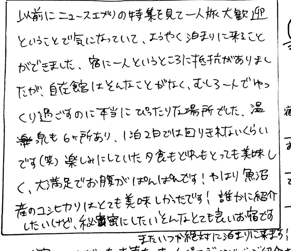 杤尾又温泉　自在館に泊まったお客様のレビュー　以前にニュースエブリイの特集を見てひとり旅大歓迎ということで気になっていて、ようやく泊りに来ることが出来ました。宿に一人というところに抵抗感ありましたが、自在館はそんなことがなく、むしろ一人でゆっくりすごすのに本当にぴったりな場所でした。温泉も６か所あり、１泊2泊では回り切れないくらいです（笑）楽しみにしていた、夕食もどれもとっても美味しく、大満足でおなかがポンポンです。やはり魚沼産のコシヒカリはとても美味しかったです！誰かに紹介したいけど、秘密にした、そんなおても良いお宿です。絶対にまた泊りに来ます！　photo by 栃尾又温泉ラジウム自在館