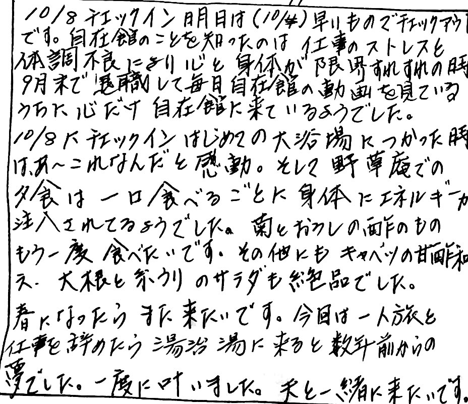 栃尾又温泉自在館に宿泊したお客様の声　10/8チェックイン、明日は早いものでチェックアウトです。自在館の事を知ったのは、仕事のストレスと体調不良により心と身体が限界すれすれの時9月末で退職して毎日自在館の動画を見ているうちに心だけ自在館にきているようでした。10/8にチェックイン、はじめての大浴場につかった時、夕食は一口食べるごとに絡段いエネルギーが注入されるようでした。菊とおろしの酢のもの、もう一度食べたいです。その他にも、キャベツの甘酢和え、大根と糸うりのサラダも絶品でした。春になったら、また来たいです。今回は一人旅と仕事を辞めたら湯治にくると数年前からの夢でした。一度に叶いました。夫と一緒に来たいです。　photo by 栃尾又温泉ラジウム自在館