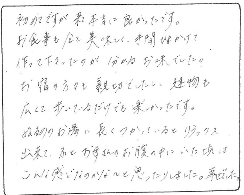 初めてですが来て本当に良かったです。お食事も全て美味しく、手間ひまかけて作って下さったのが分かるお味でした。
お宿の方々も親切でしたし、建物も広くて歩いているだけでも楽しかったです。ぬるめのお湯に長くつかっているとリラックス出来て、ふとお母さんのお腹の中にいた頃はこんな感じなのかな～と思ったりしました。幸せでした。